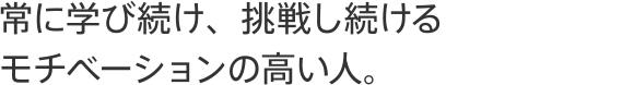 常に学び続け、挑戦し続けるモチベーションの高い人。