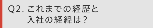 Q2 これまでの経歴と入社の経緯は？