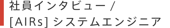 社員インタビュー / 【AIRs】システムエンジニア