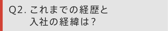 Q2 これまでの経歴と入社の経緯は？