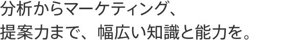 分析からマーケティング、提案力まで、幅広い知識と能力を。