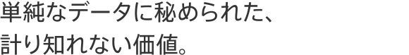 単純なデータに秘められた、計り知れない価値。
