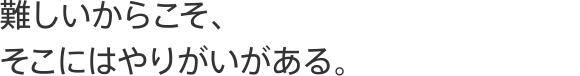 難しいからこそ、そこにはやりがいがある。