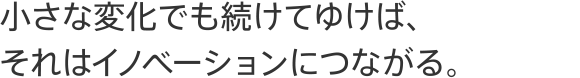 小さな変化でも続けてゆけば、それはイノベーションにつながる。