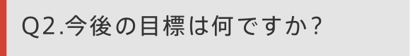 Q2 今後の目標は何ですか？