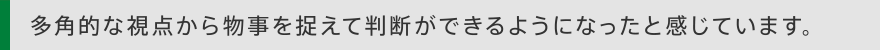 多角的な視点から物事を捉えて判断ができるようになったと感じています。