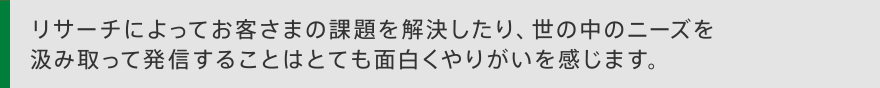 リサーチによってお客さまの課題を解決したり、世の中のニーズを汲み取って発信することはとても面白くやりがいを感じます。