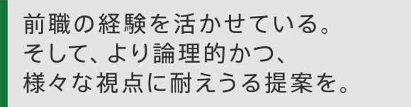 前職の経験を活かせている。そして、より論理的かつ、様々な視点に耐えうる提案を。