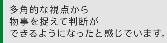 多角的な視点から物事を捉えて判断ができるようになったと感じています。