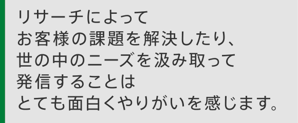 リサーチによってお客さまの課題を解決したり、世の中のニーズを汲み取って発信することはとても面白くやりがいを感じます。