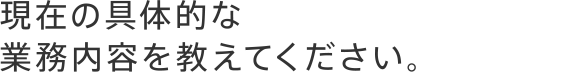 現在の具体的な業務内容を教えてください。