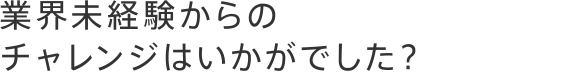 業界未経験からのチャレンジはいかがでした？