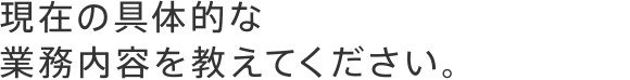 現在の具体的な業務内容を教えてください。