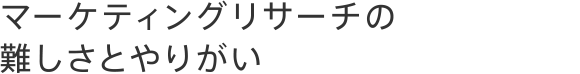マーケティングリサーチの難しさとやりがい