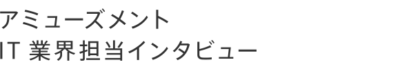 アミューズメント・IT 業界担当インタビュー