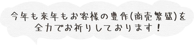 今年も来年もお客様の豊作（商売繁盛）を全力でお祈りしております！
