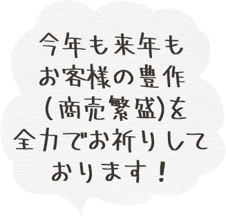 今年も来年もお客様の豊作（商売繁盛）を全力でお祈りしております！